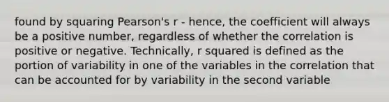 found by squaring Pearson's r - hence, the coefficient will always be a positive number, regardless of whether the correlation is positive or negative. Technically, r squared is defined as the portion of variability in one of the variables in the correlation that can be accounted for by variability in the second variable