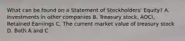 What can be found on a Statement of Stockholders' Equity? A. Investments in other companies B. Treasury stock, AOCI, Retained Earnings C. The current market value of treasury stock D. Both A and C