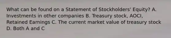 What can be found on a Statement of Stockholders' Equity? A. Investments in other companies B. Treasury stock, AOCI, Retained Earnings C. The current market value of treasury stock D. Both A and C