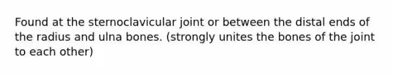 Found at the sternoclavicular joint or between the distal ends of the radius and ulna bones. (strongly unites the bones of the joint to each other)