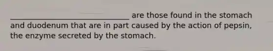 _______________________________ are those found in the stomach and duodenum that are in part caused by the action of pepsin, the enzyme secreted by the stomach.