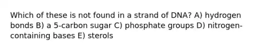 Which of these is not found in a strand of DNA? A) hydrogen bonds B) a 5-carbon sugar C) phosphate groups D) nitrogen-containing bases E) sterols