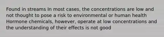 Found in streams In most cases, the concentrations are low and not thought to pose a risk to environmental or human health Hormone chemicals, however, operate at low concentrations and the understanding of their effects is not good