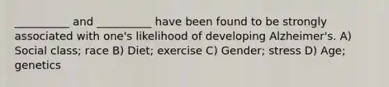 __________ and __________ have been found to be strongly associated with one's likelihood of developing Alzheimer's. A) Social class; race B) Diet; exercise C) Gender; stress D) Age; genetics