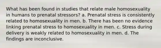 What has been found in studies that relate male homosexuality in humans to prenatal stressors? a. Prenatal stress is consistently related to homosexuality in men. b. There has been no evidence linking prenatal stress to homosexuality in men. c. Stress during delivery is weakly related to homosexuality in men. d. The findings are inconclusive.