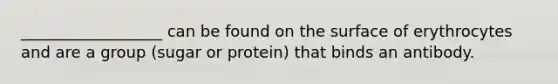 __________________ can be found on the surface of erythrocytes and are a group (sugar or protein) that binds an antibody.