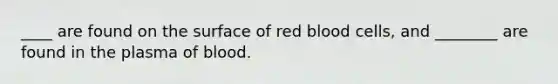 ____ are found on the surface of red blood cells, and ________ are found in the plasma of blood.