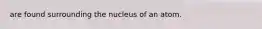 are found surrounding the nucleus of an atom.