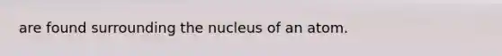 are found surrounding the nucleus of an atom.