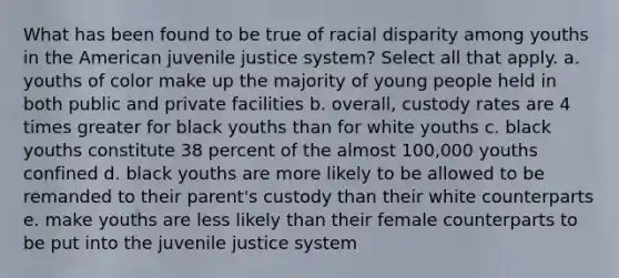 What has been found to be true of racial disparity among youths in the American juvenile justice system? Select all that apply. a. youths of color make up the majority of young people held in both public and private facilities b. overall, custody rates are 4 times greater for black youths than for white youths c. black youths constitute 38 percent of the almost 100,000 youths confined d. black youths are more likely to be allowed to be remanded to their parent's custody than their white counterparts e. make youths are less likely than their female counterparts to be put into the juvenile justice system