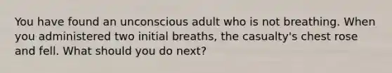 You have found an unconscious adult who is not breathing. When you administered two initial breaths, the casualty's chest rose and fell. What should you do next?