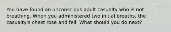 You have found an unconscious adult casualty who is not breathing. When you administered two initial breaths, the casualty's chest rose and fell. What should you do next?