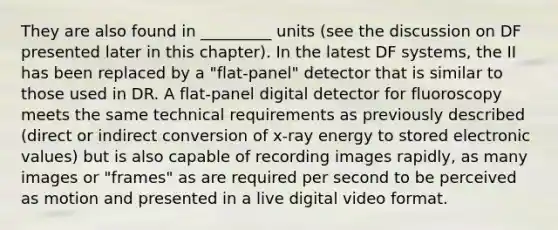 They are also found in _________ units (see the discussion on DF presented later in this chapter). In the latest DF systems, the II has been replaced by a "flat-panel" detector that is similar to those used in DR. A flat-panel digital detector for fluoroscopy meets the same technical requirements as previously described (direct or indirect conversion of x-ray energy to stored electronic values) but is also capable of recording images rapidly, as many images or "frames" as are required per second to be perceived as motion and presented in a live digital video format.