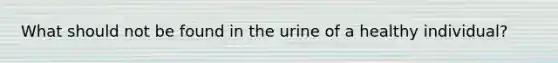 What should not be found in the urine of a healthy individual?