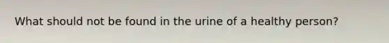 What should not be found in the urine of a healthy person?