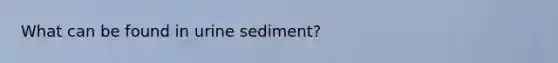 What can be found in urine sediment?