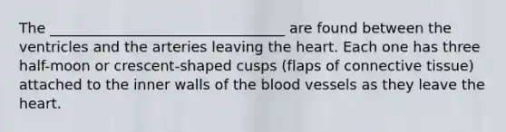 The _________________________________ are found between the ventricles and the arteries leaving the heart. Each one has three half-moon or crescent-shaped cusps (flaps of connective tissue) attached to the inner walls of the blood vessels as they leave the heart.