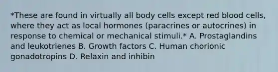 *These are found in virtually all body cells except red blood cells, where they act as local hormones (paracrines or autocrines) in response to chemical or mechanical stimuli.* A. Prostaglandins and leukotrienes B. Growth factors C. Human chorionic gonadotropins D. Relaxin and inhibin