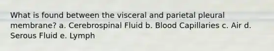 What is found between the visceral and parietal pleural membrane? a. Cerebrospinal Fluid b. Blood Capillaries c. Air d. Serous Fluid e. Lymph