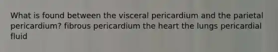 What is found between the visceral pericardium and the parietal pericardium? fibrous pericardium the heart the lungs pericardial fluid