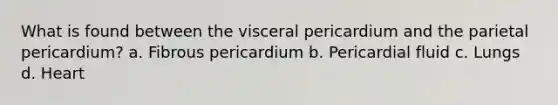 What is found between the visceral pericardium and the parietal pericardium? a. Fibrous pericardium b. Pericardial fluid c. Lungs d. Heart