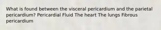 What is found between the visceral pericardium and the parietal pericardium? Pericardial Fluid The heart The lungs Fibrous pericardium