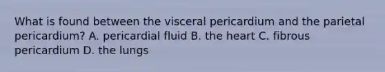 What is found between the visceral pericardium and the parietal pericardium? A. pericardial fluid B. the heart C. fibrous pericardium D. the lungs