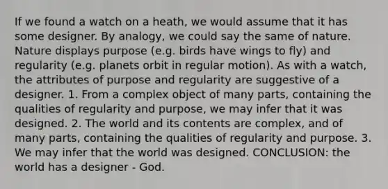 If we found a watch on a heath, we would assume that it has some designer. By analogy, we could say the same of nature. Nature displays purpose (e.g. birds have wings to fly) and regularity (e.g. planets orbit in regular motion). As with a watch, the attributes of purpose and regularity are suggestive of a designer. 1. From a complex object of many parts, containing the qualities of regularity and purpose, we may infer that it was designed. 2. The world and its contents are complex, and of many parts, containing the qualities of regularity and purpose. 3. We may infer that the world was designed. CONCLUSION: the world has a designer - God.