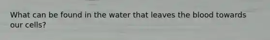 What can be found in the water that leaves the blood towards our cells?