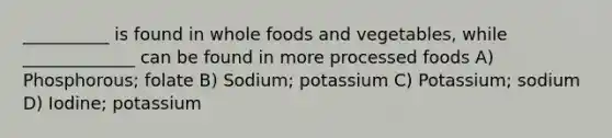 __________ is found in whole foods and vegetables, while _____________ can be found in more processed foods A) Phosphorous; folate B) Sodium; potassium C) Potassium; sodium D) Iodine; potassium