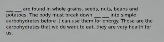 ___ ___ are found in whole grains, seeds, nuts, beans and potatoes. The body must break down ___ ___ into simple carbohydrates before it can use them for energy. These are the carbohydrates that we do want to eat, they are very health for us.