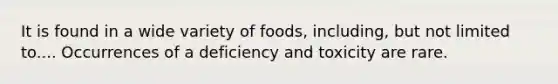 It is found in a wide variety of foods, including, but not limited to.... Occurrences of a deficiency and toxicity are rare.