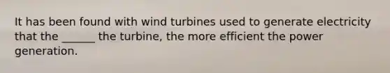 It has been found with wind turbines used to generate electricity that the ______ the turbine, the more efficient the power generation.