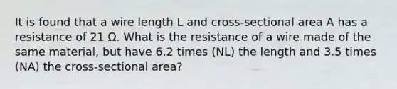 It is found that a wire length L and cross-sectional area A has a resistance of 21 Ω. What is the resistance of a wire made of the same material, but have 6.2 times (NL) the length and 3.5 times (NA) the cross-sectional area?