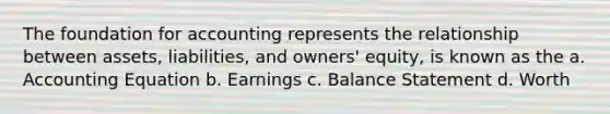 The foundation for accounting represents the relationship between assets, liabilities, and owners' equity, is known as the a. Accounting Equation b. Earnings c. Balance Statement d. Worth