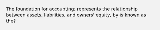 The foundation for accounting; represents the relationship between assets, liabilities, and owners' equity, by is known as the?