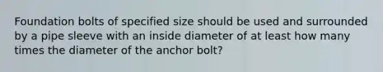 Foundation bolts of specified size should be used and surrounded by a pipe sleeve with an inside diameter of at least how many times the diameter of the anchor bolt?