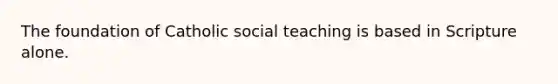 The foundation of Catholic social teaching is based in Scripture alone.