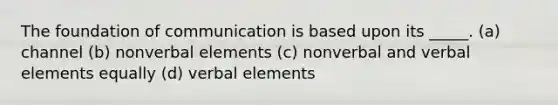 The foundation of communication is based upon its _____. (a) channel (b) nonverbal elements (c) nonverbal and verbal elements equally (d) verbal elements