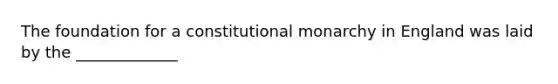 The foundation for a constitutional monarchy in England was laid by the _____________