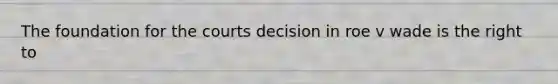The foundation for the courts decision in roe v wade is the right to