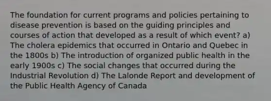 The foundation for current programs and policies pertaining to disease prevention is based on the guiding principles and courses of action that developed as a result of which event? a) The cholera epidemics that occurred in Ontario and Quebec in the 1800s b) The introduction of organized public health in the early 1900s c) The social changes that occurred during the Industrial Revolution d) The Lalonde Report and development of the Public Health Agency of Canada