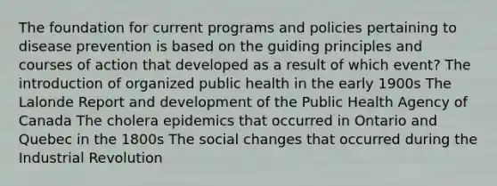 The foundation for current programs and policies pertaining to disease prevention is based on the guiding principles and courses of action that developed as a result of which event? The introduction of organized public health in the early 1900s The Lalonde Report and development of the Public Health Agency of Canada The cholera epidemics that occurred in Ontario and Quebec in the 1800s The social changes that occurred during the Industrial Revolution