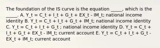 The foundation of the IS curve is the equation _____, which is the _____. A. Y_t = C_t + I_t + G_t + EX_t - IM_t; national income identity B. Y_t = C_t + I_t + G_t + IM_t; national income identity C. Y_t = C_t + I_t + G_t ; national income identity D. Y_t = C_t + I_t + G_t + EX_t - IM_t; current account E. Y_t = C_t + I_t + G_t - EX_t + IM_t; current account