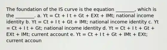 The foundation of the IS curve is the equation ________, which is the ________. a. Yt = Ct + I t + Gt + EXt + IMt; national income identity b. Yt = Ct + I t + Gt + IMt; national income identity c. Yt = Ct + I t + Gt; national income identity d. Yt = Ct + I t + Gt + EXt + IMt; current account e. Yt = Ct + I t + Gt + IMt + EXt; current accoun