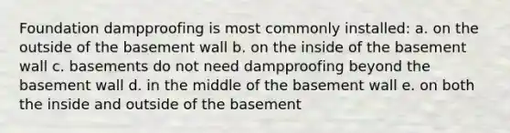 Foundation dampproofing is most commonly installed: a. on the outside of the basement wall b. on the inside of the basement wall c. basements do not need dampproofing beyond the basement wall d. in the middle of the basement wall e. on both the inside and outside of the basement