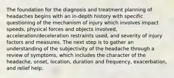 The foundation for the diagnosis and treatment planning of headaches begins with an in-depth history with specific questioning of the mechanism of injury which involves impact speeds, physical forces and objects involved, acceleration/deceleration restraints used, and severity of injury factors and measures. The next step is to gather an understanding of the subjectivity of the headache through a review of symptoms, which includes the character of the headache, onset, location, duration and frequency, exacerbation, and relief help.