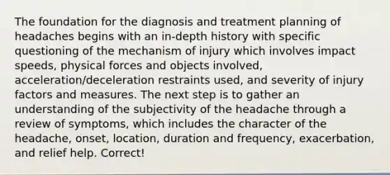 The foundation for the diagnosis and treatment planning of headaches begins with an in-depth history with specific questioning of the mechanism of injury which involves impact speeds, physical forces and objects involved, acceleration/deceleration restraints used, and severity of injury factors and measures. The next step is to gather an understanding of the subjectivity of the headache through a review of symptoms, which includes the character of the headache, onset, location, duration and frequency, exacerbation, and relief help. Correct!