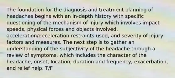 The foundation for the diagnosis and treatment planning of headaches begins with an in-depth history with specific questioning of the mechanism of injury which involves impact speeds, physical forces and objects involved, acceleration/deceleration restraints used, and severity of injury factors and measures. The next step is to gather an understanding of the subjectivity of the headache through a review of symptoms, which includes the character of the headache, onset, location, duration and frequency, exacerbation, and relief help. T/F