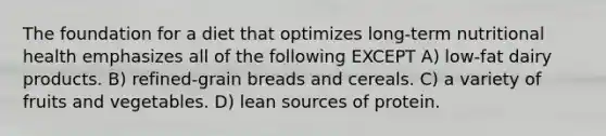 The foundation for a diet that optimizes long-term nutritional health emphasizes all of the following EXCEPT A) low-fat dairy products. B) refined-grain breads and cereals. C) a variety of fruits and vegetables. D) lean sources of protein.